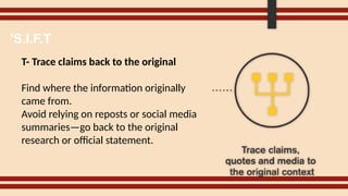 T- Trace claims back to the original
Find where the information originally
came from.
Avoid relying on reposts or social media
summaries—go back to the original
research or official statement.
'S.I.F.T
 