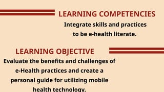 LEARNING COMPETENCIES
Integrate skills and practices
to be e-health literate.
LEARNING OBJECTIVE
Evaluate the benefits and challenges of
e-Health practices and create a
personal guide for utilizing mobile
health technology.
 
