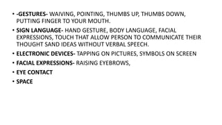 • -GESTURES- WAIVING, POINTING, THUMBS UP, THUMBS DOWN,
PUTTING FINGER TO YOUR MOUTH.
• SIGN LANGUAGE- HAND GESTURE, BODY LANGUAGE, FACIAL
EXPRESSIONS, TOUCH THAT ALLOW PERSON TO COMMUNICATE THEIR
THOUGHT SAND IDEAS WITHOUT VERBAL SPEECH.
• ELECTRONIC DEVICES- TAPPING ON PICTURES, SYMBOLS ON SCREEN
• FACIAL EXPRESSIONS- RAISING EYEBROWS,
• EYE CONTACT
• SPACE
 
