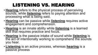 LISTENING VS. HEARING
• Hearing refers to the physical process of perceiving
sounds, while listening refers to paying attention and
processing what is being said.
• Hearing can be passive while listening requires active
engagement and comprehension.
• Hearing is an innate ability while listening is a learned
skill that requires practice and focus.
• Hearing is the passive intake of sound while listening is
the act of intentionally working to comprehend the sounds
you hear.
• Listening is an active process, whereas hearing is a
passive process
 