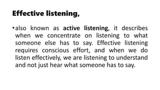 Effective listening,
•also known as active listening, it describes
when we concentrate on listening to what
someone else has to say. Effective listening
requires conscious effort, and when we do
listen effectively, we are listening to understand
and not just hear what someone has to say.
 