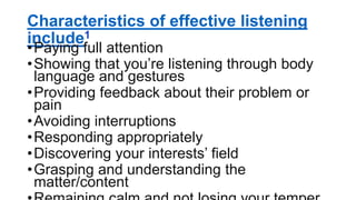 Characteristics of effective listening
include1
•Paying full attention
•Showing that you’re listening through body
language and gestures
•Providing feedback about their problem or
pain
•Avoiding interruptions
•Responding appropriately
•Discovering your interests’ field
•Grasping and understanding the
matter/content
 
