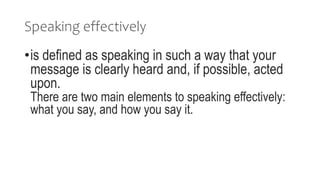 Speaking effectively
•is defined as speaking in such a way that your
message is clearly heard and, if possible, acted
upon.
There are two main elements to speaking effectively:
what you say, and how you say it.
 