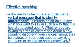 Effective speaking
•is the ability to formulate and deliver a
verbal message that is clearly
understood12. It means being able to say
what you want to say in such a way that it is
heard and acted upon1. Whether you are
talking to a major conference about a new
scientific discovery, your children about their
behaviour, or your boss about a pay rise,
you need to be able to speak effectively1.
 