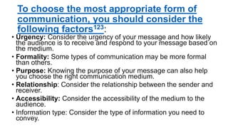 To choose the most appropriate form of
communication, you should consider the
following factors123:
• Urgency: Consider the urgency of your message and how likely
the audience is to receive and respond to your message based on
the medium.
• Formality: Some types of communication may be more formal
than others.
• Purpose: Knowing the purpose of your message can also help
you choose the right communication medium.
• Relationship: Consider the relationship between the sender and
receiver.
• Accessibility: Consider the accessibility of the medium to the
audience.
• Information type: Consider the type of information you need to
convey.
 
