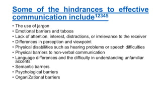 Some of the hindrances to effective
communication include12345
• The use of jargon
• Emotional barriers and taboos
• Lack of attention, interest, distractions, or irrelevance to the receiver
• Differences in perception and viewpoint
• Physical disabilities such as hearing problems or speech difficulties
• Physical barriers to non-verbal communication
• Language differences and the difficulty in understanding unfamiliar
accents
• Semantic barriers
• Psychological barriers
• OrganiZational barriers
 