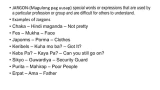 • JARGON-(Magulong pag uusap) special words or expressions that are used by
a particular profession or group and are difficult for others to understand.
• Examples of Jargons
• Chaka – Hindi maganda – Not pretty
• Fes – Mukha – Face
• Japorms – Porma – Clothes
• Keribels – Kuha mo ba? – Got It?
• Kebs Pa? – Kaya Pa? – Can you still go on?
• Sikyo – Guwardiya – Security Guard
• Purita – Mahirap – Poor People
• Erpat – Ama – Father
 