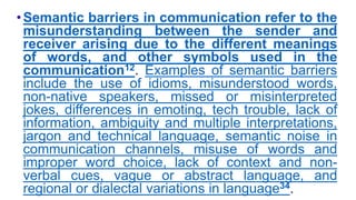 •Semantic barriers in communication refer to the
misunderstanding between the sender and
receiver arising due to the different meanings
of words, and other symbols used in the
communication12. Examples of semantic barriers
include the use of idioms, misunderstood words,
non-native speakers, missed or misinterpreted
jokes, differences in emoting, tech trouble, lack of
information, ambiguity and multiple interpretations,
jargon and technical language, semantic noise in
communication channels, misuse of words and
improper word choice, lack of context and non-
verbal cues, vague or abstract language, and
regional or dialectal variations in language34.
 