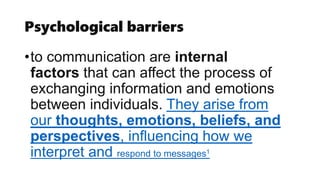Psychological barriers
•to communication are internal
factors that can affect the process of
exchanging information and emotions
between individuals. They arise from
our thoughts, emotions, beliefs, and
perspectives, influencing how we
interpret and respond to messages1
 