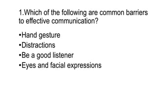 1.Which of the following are common barriers
to effective communication?
•Hand gesture
•Distractions
•Be a good listener
•Eyes and facial expressions
 