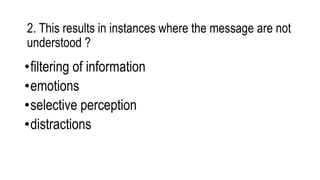 2. This results in instances where the message are not
understood ?
•filtering of information
•emotions
•selective perception
•distractions
 