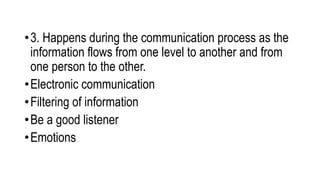•3. Happens during the communication process as the
information flows from one level to another and from
one person to the other.
•Electronic communication
•Filtering of information
•Be a good listener
•Emotions
 