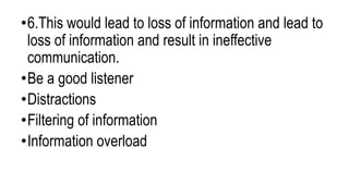 •6.This would lead to loss of information and lead to
loss of information and result in ineffective
communication.
•Be a good listener
•Distractions
•Filtering of information
•Information overload
 
