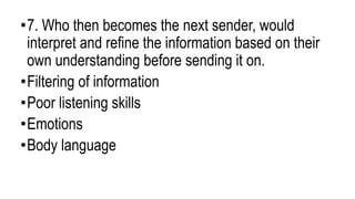 •7. Who then becomes the next sender, would
interpret and refine the information based on their
own understanding before sending it on.
•Filtering of information
•Poor listening skills
•Emotions
•Body language
 