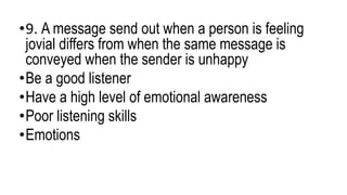 •9. A message send out when a person is feeling
jovial differs from when the same message is
conveyed when the sender is unhappy
•Be a good listener
•Have a high level of emotional awareness
•Poor listening skills
•Emotions
 