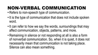 NON-VERBAL COMMUNICATION
• Refers to non-speech type of communication.
• It is the type of communication that does not include spoken
word.
• It can refer to how we say the words, surroundings that may
affect communication, objects, patterns, and more.
• Remaining in silence or not responding at all is also a form
of nonverbal communication. So, when it is quiet, it does not
necessarily mean that communication is not taking place.
Silence can also mean something.
 
