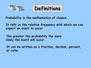 Definitions
Probability is the mathematics of chance.
It tells us the relative frequency with which we can
expect an event to occur
The greater the probability the more
likely the event will occur.
It can be written as a fraction, decimal, percent,
or ratio.
 