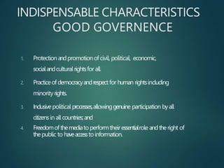 INDISPENSABLE CHARACTERISTICS
GOOD GOVERNENCE
1. Protectionandpromotionofcivil, political, economic,
socialandculturalrightsfor all.
2. Practiceof democracyandrespectfor human rightsincluding
minorityrights.
3. Inclusivepolitical processes,allowinggenuine participation byall
citizensin all countries;and
4. Freedomof themediatoperformtheiressentialrole andtheright of
thepublic to haveaccesstoinformation.
 