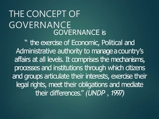 GOVERNANCE is
“ the exercise of Economic, Political and
Administrative authority to manageacountry’s
affairs at all levels. It comprises the mechanisms,
processes and institutions through which citizens
and groups articulate their interests, exercise their
legal rights, meet their obligations and mediate
their differences.” (UNDP ,1997)
THE CONCEPT OF
GOVERNANCE
 