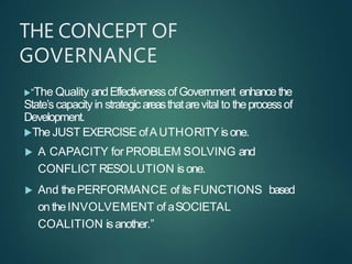 THE CONCEPT OF
GOVERNANCE
“The Quality andEffectivenessof Government enhancethe
State’s capacity in strategicareasthatarevital to theprocessof
Development.
The JUST EXERCISE ofAUTHORITY isone.
 A CAPACITY for PROBLEM SOLVING and
CONFLICT RESOLUTION isone.
 And thePERFORMANCE of its FUNCTIONS based
on theINVOLVEMENT of aSOCIETAL
COALITION isanother.”
 
