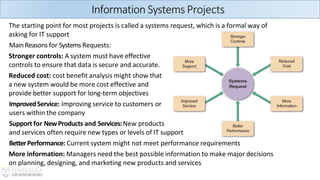 Information Systems Projects
The starting point for most projects is called a systems request, which is a formal way of
asking for IT support
MainReasons for SystemsRequests:
Stronger controls: A system must have effective
controls to ensure that data is secure and accurate.
Reduced cost: cost benefit analysis might show that
a new system would be more cost effective and
provide better support for long-term objectives
ImprovedService: Improving service to customers or
users within the company
Support for NewProducts and Services:New products
and services often require new types or levels of IT support
BetterPerformance: Current system might not meet performance requirements
More information: Managers need the best possible information to make major decisions
on planning, designing, and marketing new products and services
 