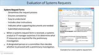 SystemsRequestForms
◦ Streamlines the request process
◦ Ensures consistency
◦ Easy to understand
◦ Includes clear instructions
◦ Indicates what supporting documents are needed
◦ Submitted electronically
❑ When a systems request form is received, a systems
analyst or IT manager examines it to determine what
IT resources are required for the preliminary
investigation.
❑ A designated person or a committee then decides
whether to proceed with a preliminary investigation.
Example of an online systems request form.
Evaluation of SystemsRequests
 