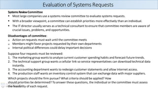 SystemsReviewCommittee
▪ Most large companies use a systems review committee to evaluate systems requests.
▪ With a broader viewpoint, a committee can establish priorities more effectively than an individual.
▪ The IT director usually serves as a technical consultant to ensure that committee members are aware of
crucial issues, problems, and opportunities.
Disadvantages of committee:
❑ Action on requests must wait until the committee meets
❑ Members might favor projects requested by their own departments
❑ Internal political differences could delay important decisions
Suppose four requests must be reviewed:
1. The marketing group wants to analyze current customer spending habits and forecast future trends.
2. The technical support group wants a cellular link so service representatives can download technical data
instantly.
3. The accounting department wants to redesign customer statements and allow Internet access.
4. The production staff wants an inventory control system that can exchange data with major suppliers.
Which projects should the firm pursue? What criteria should be applied? How
should priorities be determined? To answer these questions, the individual or the committee must assess
the feasibility of each request.
Evaluation of SystemsRequests
 