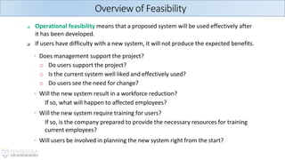 ❑ Operational feasibility means that a proposed system will be used effectively after
it has been developed.
❑ If users have difficulty with a new system, it will not produce the expected benefits.
◦ Does management support the project?
o Do users support the project?
o Is the current system well liked and effectively used?
o Do users see the need for change?
◦ Will the new system result in a workforce reduction?
If so, what will happen to affected employees?
◦ Will the new system require training for users?
If so, is the company prepared to provide the necessary resources for training
current employees?
◦ Will users be involved in planning the new system right from the start?
Overview of Feasibility
 