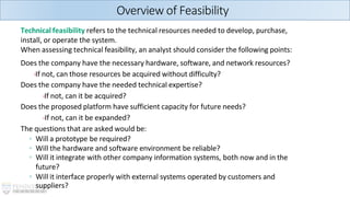 Technical feasibility refers to the technical resources needed to develop, purchase,
install, or operate the system.
When assessing technical feasibility, an analyst should consider the following points:
Does the company have the necessary hardware, software, and network resources?
-If not, can those resources be acquired without difficulty?
Does the company have the needed technical expertise?
-If not, can it be acquired?
Does the proposed platform have sufficient capacity for future needs?
-If not, can it be expanded?
The questions that are asked would be:
◦ Will a prototype be required?
◦ Will the hardware and software environment be reliable?
◦ Will it integrate with other company information systems, both now and in the
future?
◦ Will it interface properly with external systems operated by customers and
suppliers?
Overview of Feasibility
 
