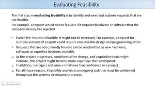 The first step in evaluating feasibility is to identify and weed out systems requests that are
not feasible.
For example, a request would not be feasible if it required hardware or software that the
company already had rejected
▪ Even if the request is feasible, it might not be necessary. For example, a request for
multiple versions of a report could require considerable design and programming effort.
▪ Requests that are not currently feasible can be resubmitted as new hardware,
software, or expertise becomes available
❑ As the project progresses, conditions often change, and acquisition costs might
increase, the project might become more expensive than anticipated.
❑ In addition, managers and users sometimes lose confidence in a project.
❑ For all those reasons, Feasibility analysis is an ongoing task that must be performed
throughout the systems development process.
Evaluating Feasibility
 