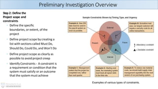 Examples of various types of constraints.
Preliminary Investigation Overview
Step 2: Define the
Project scope and
constraints
◦ Define the specific
boundaries, or extent, of the
project
◦ Define project scope by creating a
list with sections called Must Do,
Should Do, Could Do, and Won’t Do
◦ Define project scope as clearly as
possible to avoid project creep
◦ Identify Constraints - A constraint is
a requirement or condition that the
system must satisfy or an outcome
that the system must achieve
 