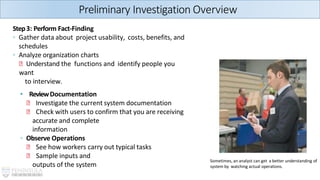 Step3: Perform Fact-Finding
◦ Gather data about project usability, costs, benefits, and
schedules
◦ Analyze organization charts
🞄 Understand the functions and identify people you
want
to interview.
• ReviewDocumentation
🞄 Investigate the current system documentation
🞄 Check with users to confirm that you are receiving
accurate and complete
information
◦ Observe Operations
🞄 See how workers carry out typical tasks
🞄 Sample inputs and
outputs of the system
Preliminary Investigation Overview
Sometimes, an analyst can get a better understanding of
system by watching actual operations.
 