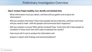 ⦁ Step4: Analyze Project Usability, Cost, Benefit,and Schedule Data
◦ What information must you obtain, and how will you gather and analyze the
information?
◦ Will you conduct interviews? How many people will you interview, and how much time
will you need to meet with the people and summarize their responses?
◦ Will you conduct a survey? Who will be involved? How much time will it take people to
complete it? How much time will it take to tabulate the results?
◦ How much will it cost to analyze the information and
prepare a report with findings and recommendations?
Preliminary Investigation Overview
 