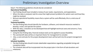 Preliminary Investigation Overview
Step 5: The following guidelines should also be considered:
Operational feasibility.
• Fact-finding should have included a review of user needs, requirements, and expectations.
• When this data is analyzed, look for areas that might present problems for system users and how they
might be resolved.
• Because operational feasibility means that a system will be used effectively, this is a vital area of
concern.
Technical feasibility.
• The fact-finding data should identify the hardware, software, and network resources needed to
develop, install, and operate the system.
• With this data, a checklist can be developed that will highlight technical costs and concerns, if any.
Economic feasibility.
• Using the fact-finding data, financial analysis tools can be applied to assess feasibility.
• The cost-benefit data will be an important factor for management to consider.
• Also, a cost estimate for the project development team will be built into the project management
plan.
Schedule feasibility.
• The fact-finding data should include stakeholder expectations regarding acceptable timing and
completion dates.
• The schedule data will be incorporated into the project plan in the form of task durations and
milestones.
 