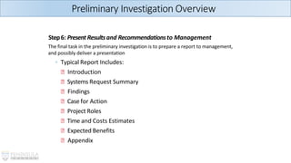Step6: Present Resultsand Recommendationsto Management
The final task in the preliminary investigation is to prepare a report to management,
and possibly deliver a presentation
◦ Typical Report Includes:
🞄 Introduction
🞄 Systems Request Summary
🞄 Findings
🞄 Case for Action
🞄 Project Roles
🞄 Time and Costs Estimates
🞄 Expected Benefits
🞄 Appendix
Preliminary Investigation Overview
 