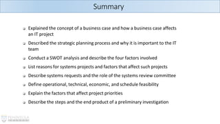 Summary
❑ Explained the concept of a business case and how a business case affects
an IT project
❑ Described the strategic planning process and why it is important to the IT
team
❑ Conduct a SWOT analysis and describe the four factors involved
❑ List reasons for systems projects and factors that affect such projects
❑ Describe systems requests and the role of the systems review committee
❑ Define operational, technical, economic, and schedule feasibility
❑ Explain the factors that affect project priorities
❑ Describe the steps and the end product of a preliminary investigation
 