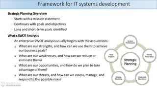 StrategicPlanning Overview
◦ Starts with a mission statement
◦ Continues with goals and objectives
◦ Long and short-term goals identified
WhatIsSWOT Analysis
◦ An enterprise SWOT analysis usually begins with these questions:
❑ What are our strengths, and how can we use them to achieve
our business goals?
❑ What are our weaknesses, and how can we reduce or
eliminate them?
❑ What are our opportunities, and how do we plan to take
advantage of them?
❑ What are our threats, and how can we assess, manage, and
respond to the possible risks?
Framework for IT systems development
 