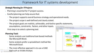 StrategicPlanning for ITProjects
⦁ Planning is essential for IT project success.
⦁ Careful planning can help assure that:
◦ The project supports overall business strategy and operational needs.
◦ The project scope is well-defined and clearly stated.
◦ The project goals are realistic, achievable, and tied to specific statements,
assumptions, constraints, factors, and other inputs.
First step is to select a planning tool.
Planning Tools
◦ Some analysts use traditional text-based methods
like Microsoft Word.
◦ Some analysts prefer a spreadsheet method like
Microsoft Excel.
◦ The most effective approach is to use a CASE
tool such as Visible Analyst.
Framework for IT systems development
 