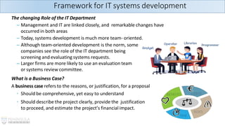 The changing Role of the IT Department
– Management and IT are linked closely, and remarkable changes have
occurred in both areas
– Today, systems development is much more team- oriented.
– Although team-oriented development is the norm, some
companies see the role of the IT department being
screening and evaluating systems requests.
– Larger firms are more likely to use an evaluation team
or systems review committee.
What is a Business Case?
A business case refers to the reasons, or justification, for a proposal
◦ Should be comprehensive, yet easy to understand
◦ Should describe the project clearly, provide the justification
to proceed, and estimate the project’s financial impact.
Framework for IT systems development
 