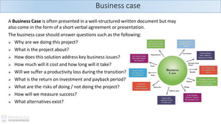 A Business Case is often presented in a well-structured written document but may
also come in the form of a short verbal agreement or presentation.
The business case should answer questions such as the following:
➢ Why are we doing this project?
➢ What is the project about?
➢ How does this solution address key business issues?
➢ How much will it cost and how long will it take?
➢ Will we suffer a productivity loss during the transition?
➢ What is the return on investment and payback period?
➢ What are the risks of doing / not doing the project?
➢ How will we measure success?
➢ What alternatives exist?
Business case
 