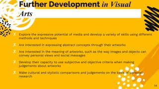 Further Development in Visual
Arts
✘ Explore the expressive potential of media and develop a variety of skills using different
methods and techniques
✘ Are interested in expressing abstract concepts through their artworks
✘ Are interested in the meaning of artworks, such as the way images and objects can
convey personal views and social messages
✘ Develop their capacity to use subjective and objective criteria when making
judgements about artworks
✘ Make cultural and stylistic comparisons and judgements on the basis of personal
research
14
 