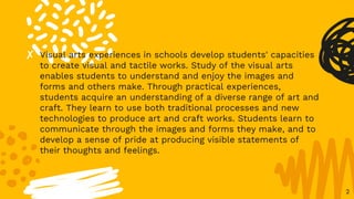 ✘ Visual arts experiences in schools develop students' capacities
to create visual and tactile works. Study of the visual arts
enables students to understand and enjoy the images and
forms and others make. Through practical experiences,
students acquire an understanding of a diverse range of art and
craft. They learn to use both traditional processes and new
technologies to produce art and craft works. Students learn to
communicate through the images and forms they make, and to
develop a sense of pride at producing visible statements of
their thoughts and feelings.
2
 