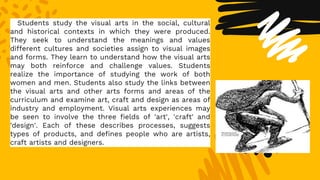 Students study the visual arts in the social, cultural
and historical contexts in which they were produced.
They seek to understand the meanings and values
different cultures and societies assign to visual images
and forms. They learn to understand how the visual arts
may both reinforce and challenge values. Students
realize the importance of studying the work of both
women and men. Students also study the links between
the visual arts and other arts forms and areas of the
curriculum and examine art, craft and design as areas of
industry and employment. Visual arts experiences may
be seen to involve the three fields of 'art', 'craft' and
'design'. Each of these describes processes, suggests
types of products, and defines people who are artists,
craft artists and designers.
 