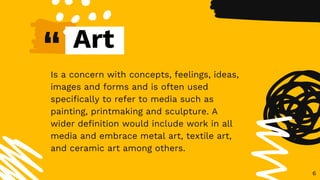 “
Is a concern with concepts, feelings, ideas,
images and forms and is often used
specifically to refer to media such as
painting, printmaking and sculpture. A
wider definition would include work in all
media and embrace metal art, textile art,
and ceramic art among others.
6
Art
 