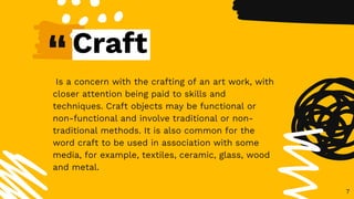 “
Is a concern with the crafting of an art work, with
closer attention being paid to skills and
techniques. Craft objects may be functional or
non-functional and involve traditional or non-
traditional methods. It is also common for the
word craft to be used in association with some
media, for example, textiles, ceramic, glass, wood
and metal.
7
Craft
 