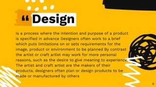 “
Is a process where the intention and purpose of a product
is specified in advance Designers often work to a brief
which puts limitations on or sets requirements for the
image, product or environment to be planned By contrast
the artist or craft artist may work for more personal
reasons, such as the desire to give meaning to experience.
The artist and craft artist are the makers of their
products, designers often plan or design products to be
made or manufactured by others
8
Design
 