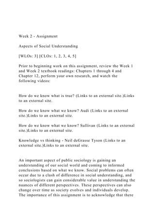 Week 2 - Assignment
Aspects of Social Understanding
[WLOs: 3] [CLOs: 1, 2, 3, 4, 5]
Prior to beginning work on this assignment, review the Week 1
and Week 2 textbook readings: Chapters 1 through 4 and
Chapter 12, perform your own research, and watch the
following videos:
How do we know what is true? (Links to an external site.)Links
to an external site.
How do we know what we know? Audi (Links to an external
site.)Links to an external site.
How do we know what we know? Sullivan (Links to an external
site.)Links to an external site.
Knowledge vs thinking - Neil deGrasse Tyson (Links to an
external site.)Links to an external site.
An important aspect of public sociology is gaining an
understanding of our social world and coming to informed
conclusions based on what we know. Social problems can often
occur due to a clash of difference in social understanding, and
so sociologists can gain considerable value in understanding the
nuances of different perspectives. These perspectives can also
change over time as society evolves and individuals develop.
The importance of this assignment is to acknowledge that there
 