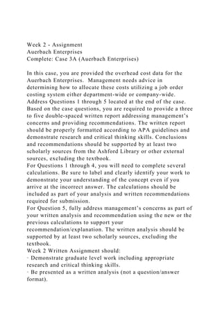 Week 2 - Assignment
Auerbach Enterprises
Complete: Case 3A (Auerbach Enterprises)
In this case, you are provided the overhead cost data for the
Auerbach Enterprises. Management needs advice in
determining how to allocate these costs utilizing a job order
costing system either department-wide or company-wide.
Address Questions 1 through 5 located at the end of the case.
Based on the case questions, you are required to provide a three
to five double-spaced written report addressing management’s
concerns and providing recommendations. The written report
should be properly formatted according to APA guidelines and
demonstrate research and critical thinking skills. Conclusions
and recommendations should be supported by at least two
scholarly sources from the Ashford Library or other external
sources, excluding the textbook.
For Questions 1 through 4, you will need to complete several
calculations. Be sure to label and clearly identify your work to
demonstrate your understanding of the concept even if you
arrive at the incorrect answer. The calculations should be
included as part of your analysis and written recommendations
required for submission.
For Question 5, fully address management’s concerns as part of
your written analysis and recommendation using the new or the
previous calculations to support your
recommendation/explanation. The written analysis should be
supported by at least two scholarly sources, excluding the
textbook.
Week 2 Written Assignment should:
· Demonstrate graduate level work including appropriate
research and critical thinking skills.
· Be presented as a written analysis (not a question/answer
format).
 