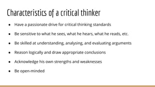 Characteristics of a critical thinker
● Have a passionate drive for critical thinking standards
● Be sensitive to what he sees, what he hears, what he reads, etc.
● Be skilled at understanding, analysing, and evaluating arguments
● Reason logically and draw appropriate conclusions
● Acknowledge his own strengths and weaknesses
● Be open-minded
 
