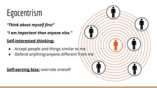 Egocentrism
“Think about myself ﬁrst”
“I am important than anyone else.”
Self-interested thinking:
● Accept people and things similar to me
● Defend anything/anyone diﬀerent from me
Self-serving bias: overrate oneself
 
